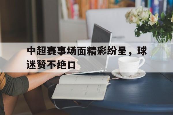 开云体育在线登录-关于中超赛事场面精彩纷呈，球迷赞不绝口的信息
