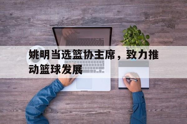开云体育app-包含姚明当选篮协主席，致力推动篮球发展的词条