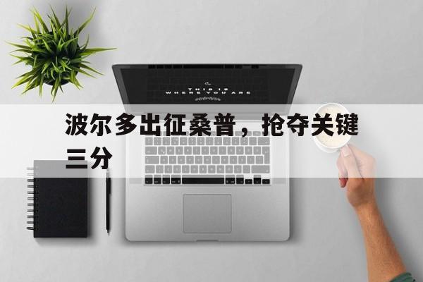 开云体育入口-包含波尔多出征桑普，抢夺关键三分的词条